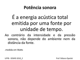 Potência sonora
É a energia acústica total
emitida por uma fonte por
unidade de tempo.
Ao contrário da intensidade e da pressão
sonora, não depende do ambiente nem da
distância da fonte.
.medida em Watts
UFPB - DEMID 2010_2 Prof. Débora Opolski
 