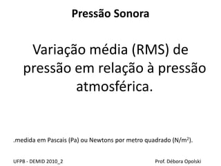 Pressão Sonora
Variação média (RMS) de
pressão em relação à pressão
atmosférica.
.medida em Pascais (Pa) ou Newtons por metro quadrado (N/m2).
UFPB - DEMID 2010_2 Prof. Débora Opolski
 