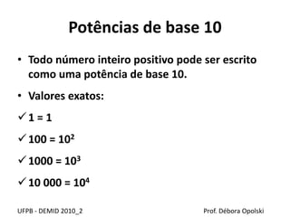 Potências de base 10
• Todo número inteiro positivo pode ser escrito
como uma potência de base 10.
• Valores exatos:
1 = 1
100 = 102
1000 = 103
10 000 = 104
UFPB - DEMID 2010_2 Prof. Débora Opolski
 