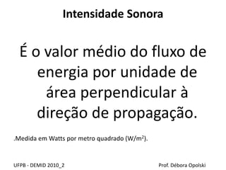 Intensidade Sonora
É o valor médio do fluxo de
energia por unidade de
área perpendicular à
direção de propagação.
.Medida em Watts por metro quadrado (W/m2).
UFPB - DEMID 2010_2 Prof. Débora Opolski
 