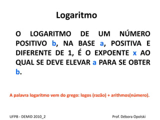 Logaritmo
O LOGARITMO DE UM NÚMERO
POSITIVO b, NA BASE a, POSITIVA E
DIFERENTE DE 1, É O EXPOENTE x AO
QUAL SE DEVE ELEVAR a PARA SE OBTER
b.
A palavra logaritmo vem do grego: logos (razão) + arithmos(número).
UFPB - DEMID 2010_2 Prof. Débora Opolski
 