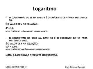 Logaritmo
• O LOGARITMO DE 16 NA BASE 4 É O EXPOENTE DE 4 PARA OBTERMOS
16.
É O VALOR DE x NA EQUAÇÃO:
4X = 16.
AQUI, O NÚMERO 16 É CHAMADO LOGARITMANDO.
• O LOGARITMO DE 1000 NA BASE 10 É O EXPOENTE DE 10 PARA
OBTERMOS 1000.
É O VALOR DE x NA EQUAÇÃO:
10X = 1000.
AQUI, O NÚMERO 1000 É CHAMADO LOGARITMANDO.
NOTA: A BASE 10 NÃO NECESSITA SER EXPRESSA.
UFPB - DEMID 2010_2 Prof. Débora Opolski
 