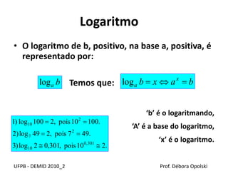 Logaritmo
• O logaritmo de b, positivo, na base a, positiva, é
representado por:
Temos que:
‘b’ é o logaritmando,
‘A’ é a base do logaritmo,
‘x’ é o logaritmo.
UFPB - DEMID 2010_2 Prof. Débora Opolski
balog baxb x
a log
.210pois,301,02log)3
.497pois,249log)2
.10010pois,2100log)1
301,0
10
2
7
2
10



 