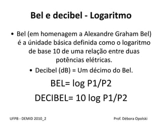 Bel e decibel - Logaritmo
• Bel (em homenagem a Alexandre Graham Bel)
é a únidade básica definida como o logaritmo
de base 10 de uma relação entre duas
potências elétricas.
• Decibel (dB) = Um décimo do Bel.
BEL= log P1/P2
DECIBEL= 10 log P1/P2
UFPB - DEMID 2010_2 Prof. Débora Opolski
 