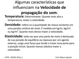 Algumas características que
influenciam na Velocidade de
propagação do som:
Temperatura: Determinante. Quanto mais alta a
temperatura, maior a velocidade.
Densidade: refere-se à quantidade de massa existente em
uma porção unitária do meio. É medida em kg/m, kg/m2,
ou kg/m3. Quanto mais denso maior a velocidade.
Elasticidade: toda vez que uma parte do meio é deslocada
de sua posição de equilíbrio ou repouso por um agente
externo, surge uma força que tende a trazer essa parte para
a posição inicial. Quanto menos elástico maior a
velocidade.
UFPB - DEMID 2010_2 Prof. Débora Opolski
 