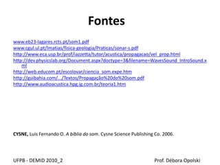 Fontes
www.eb23-lagares.rcts.pt/som1.pdf
www.cgul.ul.pt/lmatias/fisica-geologia/Praticas/sonar-s.pdf
http://www.eca.usp.br/prof/iazzetta/tutor/acustica/propagacao/vel_prop.html
http://dev.physicslab.org/Document.aspx?doctype=3&filename=WavesSound_IntroSound.x
ml
http://web.educom.pt/escolovar/ciencia_som.expe.htm
http://guibahia.com/.../Textos/Propagação%20do%20som.pdf
http://www.audioacustica.hpg.ig.com.br/teoria1.htm
CYSNE, Luis Fernando O. A bíblia do som. Cysne Science Publishing Co. 2006.
UFPB - DEMID 2010_2 Prof. Débora Opolski
 