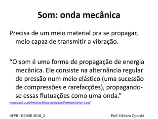 Som: onda mecânica
Precisa de um meio material pra se propagar,
meio capaz de transmitir a vibração.
“O som é uma forma de propagação de energia
mecânica. Ele consiste na alternância regular
de pressão num meio elástico (uma sucessão
de compressões e rarefacções), propagando-
se essas flutuações como uma onda.”
www.cgul.ul.pt/lmatias/fisica-geologia/Praticas/sonar-s.pdf
UFPB - DEMID 2010_2 Prof. Débora Opolski
 