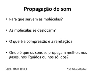 Propagação do som
• Para que servem as moléculas?
• As moléculas se deslocam?
• O que é a compressão e a rarefação?
• Onde é que os sons se propagam melhor, nos
gases, nos líquidos ou nos sólidos?
UFPB - DEMID 2010_2 Prof. Débora Opolski
 