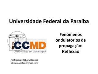 Universidade Federal da Paraíba
Fenômenos
ondulatórios da
propagação:
Reflexão
Professora: Débora Opolski
deboraopolski@gmail.com
 