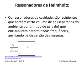 Ressonadores de Helmholtz
UFPB - DEMID 2010_2 Prof. Débora Opolski
• Ou ressonadores de cavidade, são recipientes
que contém certo volume de ar, (separados do
ambiente por um tipo de gargalo) que
enclausuram determinadas frequências,
auxiliando na dispersão das mesmas.
http://www.fisica.ufs.br/CorpoDocente/egsantana/ondas/acustic
a/resonador/resonador.htm
 