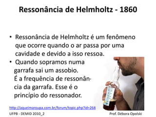 Ressonância de Helmholtz - 1860
UFPB - DEMID 2010_2 Prof. Débora Opolski
• Ressonância de Helmholtz é um fenômeno
que ocorre quando o ar passa por uma
cavidade e devido a isso ressoa.
• Quando sopramos numa
garrafa sai um assobio.
É a frequência de ressonân-
cia da garrafa. Esse é o
princípio do ressonador.
http://aqueimaroupa.com.br/forum/topic.php?id=264
 