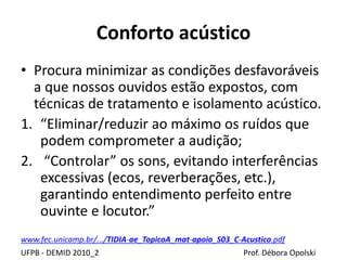Conforto acústico
UFPB - DEMID 2010_2 Prof. Débora Opolski
• Procura minimizar as condições desfavoráveis
a que nossos ouvidos estão expostos, com
técnicas de tratamento e isolamento acústico.
1. “Eliminar/reduzir ao máximo os ruídos que
podem comprometer a audição;
2. “Controlar” os sons, evitando interferências
excessivas (ecos, reverberações, etc.),
garantindo entendimento perfeito entre
ouvinte e locutor.”
www.fec.unicamp.br/.../TIDIA-ae_TopicoA_mat-apoio_S03_C-Acustico.pdf
 