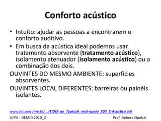 Conforto acústico
UFPB - DEMID 2010_2 Prof. Débora Opolski
• Intuito: ajudar as pessoas a encontrarem o
conforto auditivo.
• Em busca da acústica ideal podemos usar
tratamento absorvente (tratamento acústico),
isolamento atenuador (isolamento acústico) ou a
combinação dos dois.
OUVINTES DO MESMO AMBIENTE: superfícies
absorventes.
OUVINTES LOCAL DIFERENTES: barreiras ou painéis
isolantes.
www.fec.unicamp.br/.../TIDIA-ae_TopicoA_mat-apoio_S03_C-Acustico.pdf
 
