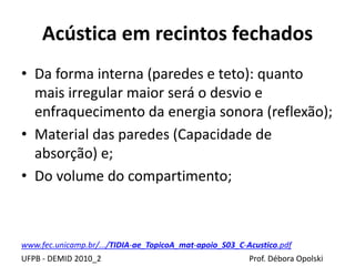 Acústica em recintos fechados
UFPB - DEMID 2010_2 Prof. Débora Opolski
• Da forma interna (paredes e teto): quanto
mais irregular maior será o desvio e
enfraquecimento da energia sonora (reflexão);
• Material das paredes (Capacidade de
absorção) e;
• Do volume do compartimento;
www.fec.unicamp.br/.../TIDIA-ae_TopicoA_mat-apoio_S03_C-Acustico.pdf
 