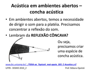 Acústica em ambientes abertos –
concha acústica
UFPB - DEMID 2010_2 Prof. Débora Opolski
• Em ambientes abertos, temos a necessidade
de dirigir o som para a platéia. Precisamos
concentrar a reflexão do som.
• Lembram da REFLEXÃO CÔNCAVA?
www.fec.unicamp.br/.../TIDIA-ae_TopicoA_mat-apoio_S03_C-Acustico.pdf
Ou seja,
precisamos criar
uma espécie de
concha acústica.
 