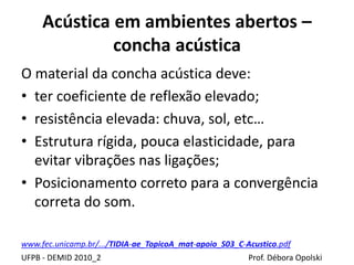 Acústica em ambientes abertos –
concha acústica
UFPB - DEMID 2010_2 Prof. Débora Opolski
O material da concha acústica deve:
• ter coeficiente de reflexão elevado;
• resistência elevada: chuva, sol, etc…
• Estrutura rígida, pouca elasticidade, para
evitar vibrações nas ligações;
• Posicionamento correto para a convergência
correta do som.
www.fec.unicamp.br/.../TIDIA-ae_TopicoA_mat-apoio_S03_C-Acustico.pdf
 