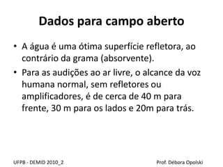 Dados para campo aberto
UFPB - DEMID 2010_2 Prof. Débora Opolski
• A água é uma ótima superfície refletora, ao
contrário da grama (absorvente).
• Para as audições ao ar livre, o alcance da voz
humana normal, sem refletores ou
amplificadores, é de cerca de 40 m para
frente, 30 m para os lados e 20m para trás.
 
