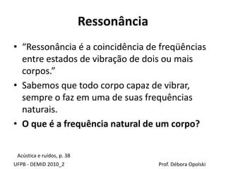 Ressonância
UFPB - DEMID 2010_2 Prof. Débora Opolski
• “Ressonância é a coincidência de freqüências
entre estados de vibração de dois ou mais
corpos.”
• Sabemos que todo corpo capaz de vibrar,
sempre o faz em uma de suas frequências
naturais.
• O que é a frequência natural de um corpo?
Acústica e ruídos, p. 38
 