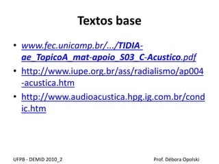 Textos base
UFPB - DEMID 2010_2 Prof. Débora Opolski
• www.fec.unicamp.br/.../TIDIA-
ae_TopicoA_mat-apoio_S03_C-Acustico.pdf
• http://www.iupe.org.br/ass/radialismo/ap004
-acustica.htm
• http://www.audioacustica.hpg.ig.com.br/cond
ic.htm
 