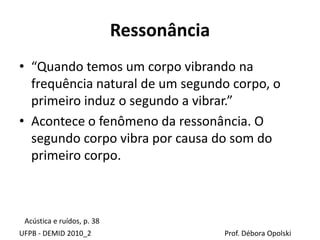 Ressonância
UFPB - DEMID 2010_2 Prof. Débora Opolski
• “Quando temos um corpo vibrando na
frequência natural de um segundo corpo, o
primeiro induz o segundo a vibrar.”
• Acontece o fenômeno da ressonância. O
segundo corpo vibra por causa do som do
primeiro corpo.
Acústica e ruídos, p. 38
 