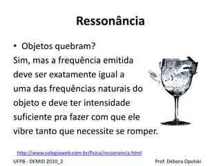 Ressonância
UFPB - DEMID 2010_2 Prof. Débora Opolski
• Objetos quebram?
Sim, mas a frequência emitida
deve ser exatamente igual a
uma das frequências naturais do
objeto e deve ter intensidade
suficiente pra fazer com que ele
vibre tanto que necessite se romper.
http://www.colegioweb.com.br/fisica/ressonancia.html
 