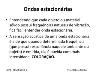 Ondas estacionárias
UFPB - DEMID 2010_2 Prof. Débora Opolski
• Entendendo que cada objeto ou material
sólido possui frequências naturais de vibração,
fica fácil entender onda estacionária.
• A sensação acústica de uma onda estacionária
é a de que quando determinada frequência
(que possui ressonância naquele ambiente ou
objeto) é emitida, ela é ouvida com mais
intensidade, COLORAÇÃO.
 