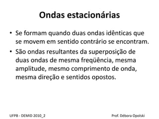 Ondas estacionárias
UFPB - DEMID 2010_2 Prof. Débora Opolski
• Se formam quando duas ondas idênticas que
se movem em sentido contrário se encontram.
• São ondas resultantes da superposição de
duas ondas de mesma freqüência, mesma
amplitude, mesmo comprimento de onda,
mesma direção e sentidos opostos.
 
