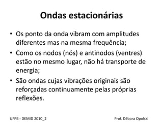Ondas estacionárias
UFPB - DEMID 2010_2 Prof. Débora Opolski
• Os ponto da onda vibram com amplitudes
diferentes mas na mesma frequência;
• Como os nodos (nós) e antinodos (ventres)
estão no mesmo lugar, não há transporte de
energia;
• São ondas cujas vibrações originais são
reforçadas continuamente pelas próprias
reflexões.
 