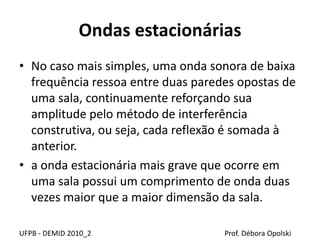 Ondas estacionárias
UFPB - DEMID 2010_2 Prof. Débora Opolski
• No caso mais simples, uma onda sonora de baixa
frequência ressoa entre duas paredes opostas de
uma sala, continuamente reforçando sua
amplitude pelo método de interferência
construtiva, ou seja, cada reflexão é somada à
anterior.
• a onda estacionária mais grave que ocorre em
uma sala possui um comprimento de onda duas
vezes maior que a maior dimensão da sala.
 