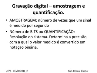 Gravação digital – amostragem e
quantificação.
• AMOSTRAGEM: número de vezes que um sinal
é medido por segundo
• Número de BITS ou QUANTIFICAÇÃO:
Resolução do sistema. Determina a precisão
com a qual o valor medido é convertido em
notação binária.
UFPB - DEMID 2010_2 Prof. Débora Opolski
 