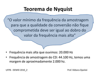 Teorema de Nyquist
“O valor mínimo da frequência da amostragem
para que a qualidade da conversão não fique
comprometida deve ser igual ao dobro do
valor da frequência mais alta”
• Frequência mais alta que ouvimos: 20.000 Hz
• Frequência de amostragem do CD: 44.100 Hz, temos uma
margem de aproximadamente 2.000 hz.
UFPB - DEMID 2010_2 Prof. Débora Opolski
 