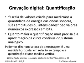 Gravação digital: Quantificação
• “Escala de valores criada para medirmos a
quantidade de energia das ondas sonoras,
suas amplitudes ou intensidades” São valores
numéricos expressos em bits.
• Quanto maior a quantificação mais precisa é a
aproximação da curva contínua do sistema
analógico.
Podemos dizer que a taxa de amostragem é uma
medida horizontal em relação ao tempo e a
quantização é uma medida vertical.
UFPB - DEMID 2010_2 Prof. Débora Opolski
ZUBEN, Paulo. Música e tecnologia. São Paulo: Irmãos Vitale, 2004, p. 43
 