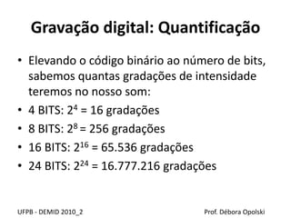 Gravação digital: Quantificação
• Elevando o código binário ao número de bits,
sabemos quantas gradações de intensidade
teremos no nosso som:
• 4 BITS: 24 = 16 gradações
• 8 BITS: 28 = 256 gradações
• 16 BITS: 216 = 65.536 gradações
• 24 BITS: 224 = 16.777.216 gradações
UFPB - DEMID 2010_2 Prof. Débora Opolski
 
