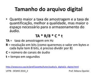 Tamanho do arquivo digital
• Quanto maior a taxa de amostragem e a taxa de
quantificação, melhor a qualidade, mas maior o
espaço necessário para o armazenamento do
áudio.
TA * R/8 * C * t
TA = taxa de amostragem em Hz
R = resolução em bits (como queremos o valor em bytes e
cada byte tem 8 bits, é preciso dividir por 8)
C = número de canais de áudio
t = tempo em segundos
UFPB - DEMID 2010_2 Prof. Débora Opolski
http://www.eca.usp.br/prof/iazzetta/tutor/audio/a_digital/a_digital.html
 