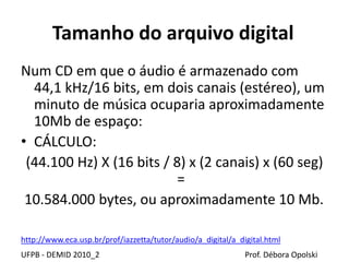 Tamanho do arquivo digital
Num CD em que o áudio é armazenado com
44,1 kHz/16 bits, em dois canais (estéreo), um
minuto de música ocuparia aproximadamente
10Mb de espaço:
• CÁLCULO:
(44.100 Hz) X (16 bits / 8) x (2 canais) x (60 seg)
=
10.584.000 bytes, ou aproximadamente 10 Mb.
UFPB - DEMID 2010_2 Prof. Débora Opolski
http://www.eca.usp.br/prof/iazzetta/tutor/audio/a_digital/a_digital.html
 