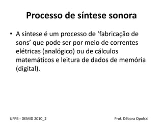 Processo de síntese sonora
• A síntese é um processo de ‘fabricação de
sons’ que pode ser por meio de correntes
elétricas (analógico) ou de cálculos
matemáticos e leitura de dados de memória
(digital).
UFPB - DEMID 2010_2 Prof. Débora Opolski
 