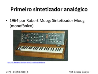 Primeiro sintetizador analógico
• 1964 por Robert Moog: Sintetizador Moog
(monofônico).
UFPB - DEMID 2010_2 Prof. Débora Opolski
http://pt.wikipedia.org/wiki/Moog_%28sintetizador%29
 