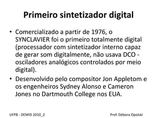 Primeiro sintetizador digital
• Comercializado a partir de 1976, o
SYNCLAVIER foi o primeiro totalmente digital
(processador com sintetizador interno capaz
de gerar som digitalmente, não usava DCO -
osciladores analógicos controlados por meio
digital).
• Desenvolvido pelo compositor Jon Appletom e
os engenheiros Sydney Alonso e Cameron
Jones no Dartmouth College nos EUA.
UFPB - DEMID 2010_2 Prof. Débora Opolski
 