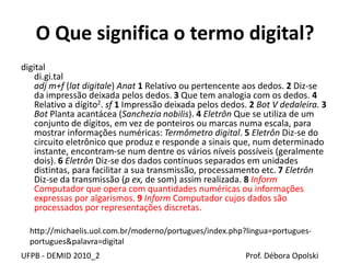 O Que significa o termo digital?
digital
di.gi.tal
adj m+f (lat digitale) Anat 1 Relativo ou pertencente aos dedos. 2 Diz-se
da impressão deixada pelos dedos. 3 Que tem analogia com os dedos. 4
Relativo a dígito2. sf 1 Impressão deixada pelos dedos. 2 Bot V dedaleira. 3
Bot Planta acantácea (Sanchezia nobilis). 4 Eletrôn Que se utiliza de um
conjunto de dígitos, em vez de ponteiros ou marcas numa escala, para
mostrar informações numéricas: Termômetro digital. 5 Eletrôn Diz-se do
circuito eletrônico que produz e responde a sinais que, num determinado
instante, encontram-se num dentre os vários níveis possíveis (geralmente
dois). 6 Eletrôn Diz-se dos dados contínuos separados em unidades
distintas, para facilitar a sua transmissão, processamento etc. 7 Eletrôn
Diz-se da transmissão (p ex, de som) assim realizada. 8 Inform
Computador que opera com quantidades numéricas ou informações
expressas por algarismos. 9 Inform Computador cujos dados são
processados por representações discretas.
UFPB - DEMID 2010_2 Prof. Débora Opolski
http://michaelis.uol.com.br/moderno/portugues/index.php?lingua=portugues-
portugues&palavra=digital
 