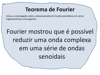 Teorema de Fourier
Fourier mostrou que é possível
reduzir uma onda complexa
em uma série de ondas
senoidais
iniciou a investigação sobre a decomposição de funções periódicas em séries
trigonométricas convergentes
 