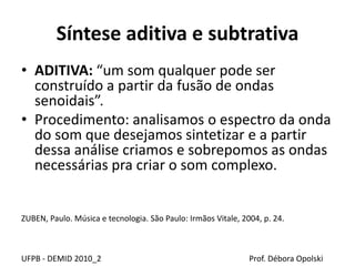 Síntese aditiva e subtrativa
• ADITIVA: “um som qualquer pode ser
construído a partir da fusão de ondas
senoidais”.
• Procedimento: analisamos o espectro da onda
do som que desejamos sintetizar e a partir
dessa análise criamos e sobrepomos as ondas
necessárias pra criar o som complexo.
ZUBEN, Paulo. Música e tecnologia. São Paulo: Irmãos Vitale, 2004, p. 24.
UFPB - DEMID 2010_2 Prof. Débora Opolski
 