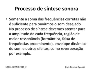 Processo de síntese sonora
• Somente a soma das frequências corretas não
é suficiente para ouvirmos o som desejado.
No processo de síntese devemos atentar para
a amplitude de cada frequência, região de
maior ressonância (formântica, faixa de
frequências proeminente), envelope dinâmico
do som e outros efeitos, como reverberação
por exemplo.
UFPB - DEMID 2010_2 Prof. Débora Opolski
 