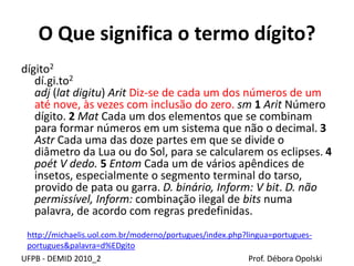 O Que significa o termo dígito?
dígito2
dí.gi.to2
adj (lat digitu) Arit Diz-se de cada um dos números de um
até nove, às vezes com inclusão do zero. sm 1 Arit Número
dígito. 2 Mat Cada um dos elementos que se combinam
para formar números em um sistema que não o decimal. 3
Astr Cada uma das doze partes em que se divide o
diâmetro da Lua ou do Sol, para se calcularem os eclipses. 4
poét V dedo. 5 Entom Cada um de vários apêndices de
insetos, especialmente o segmento terminal do tarso,
provido de pata ou garra. D. binário, Inform: V bit. D. não
permissível, Inform: combinação ilegal de bits numa
palavra, de acordo com regras predefinidas.
UFPB - DEMID 2010_2 Prof. Débora Opolski
http://michaelis.uol.com.br/moderno/portugues/index.php?lingua=portugues-
portugues&palavra=d%EDgito
 