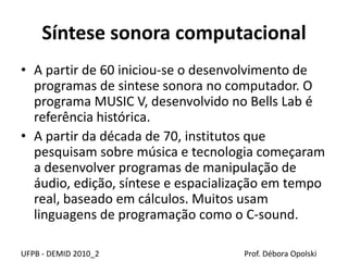 Síntese sonora computacional
• A partir de 60 iniciou-se o desenvolvimento de
programas de sintese sonora no computador. O
programa MUSIC V, desenvolvido no Bells Lab é
referência histórica.
• A partir da década de 70, institutos que
pesquisam sobre música e tecnologia começaram
a desenvolver programas de manipulação de
áudio, edição, síntese e espacialização em tempo
real, baseado em cálculos. Muitos usam
linguagens de programação como o C-sound.
UFPB - DEMID 2010_2 Prof. Débora Opolski
 
