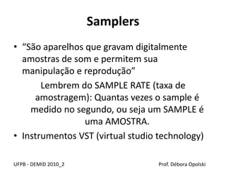 Samplers
• “São aparelhos que gravam digitalmente
amostras de som e permitem sua
manipulação e reprodução”
Lembrem do SAMPLE RATE (taxa de
amostragem): Quantas vezes o sample é
medido no segundo, ou seja um SAMPLE é
uma AMOSTRA.
• Instrumentos VST (virtual studio technology)
UFPB - DEMID 2010_2 Prof. Débora Opolski
 