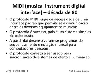 MIDI (musical instrument digital
interface) – década de 80
• O protocolo MIDI surge da necessidade de uma
interface padrão que permitisse a comunicação
entre os diversos equipamentos musicais.
• O protocolo é sucesso, pois é um sistema simples
de baixo custo.
• A partir daí desenvolveram-se programas de
sequenciamento e notação musical para
computadores pessoais.
• O protocolo começa a ser usado para
sincronização de sistemas de efeito e iluminação.
UFPB - DEMID 2010_2 Prof. Débora Opolski
 