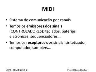 MIDI
• Sistema de comunicação por canais.
• Temos os emissores dos sinais
(CONTROLADORES): teclados, baterias
eletrônicas, sequenciadores…
• Temos os receptores dos sinais: sintetizador,
computador, samplers…
UFPB - DEMID 2010_2 Prof. Débora Opolski
 