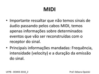 MIDI
• Importante ressaltar que não temos sinais de
áudio passando pelos cabos MIDI, temos
apenas informações sobre determinados
eventos que vão ser reconstruídas com o
receptor do sinal.
• Principais informações mandadas: Frequência,
intensidade (velocity) e a duração da emissão
do sinal.
UFPB - DEMID 2010_2 Prof. Débora Opolski
 