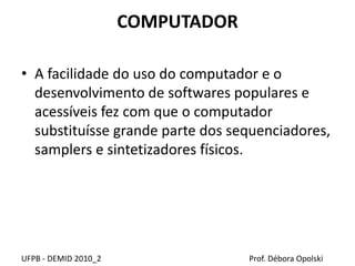 COMPUTADOR
• A facilidade do uso do computador e o
desenvolvimento de softwares populares e
acessíveis fez com que o computador
substituísse grande parte dos sequenciadores,
samplers e sintetizadores físicos.
UFPB - DEMID 2010_2 Prof. Débora Opolski
 