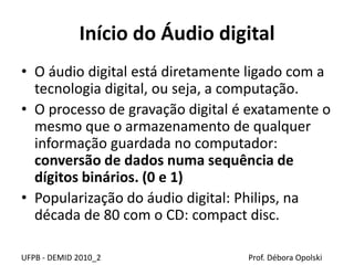 Início do Áudio digital
• O áudio digital está diretamente ligado com a
tecnologia digital, ou seja, a computação.
• O processo de gravação digital é exatamente o
mesmo que o armazenamento de qualquer
informação guardada no computador:
conversão de dados numa sequência de
dígitos binários. (0 e 1)
• Popularização do áudio digital: Philips, na
década de 80 com o CD: compact disc.
UFPB - DEMID 2010_2 Prof. Débora Opolski
 